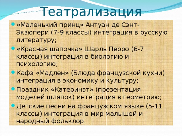 Театрализация «Маленький принц» Антуан де Сэнт-Экзюпери (7-9 классы) интеграция в русскую литературу; «Красная шапочка» Шарль Перро (6-7 классы) интеграция в биологию и психологию; Кафэ «Мадлен» (Блюда французской кухни) интеграция в экономику и культуру; Праздник «Катеринэт» (презентация моделей шляпок) интеграция в геометрию; Детские песни на французском языке (5-11 классы) интеграция в мир малышей и народный фольклор.  