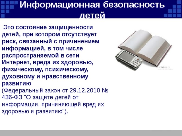 Информационная безопасность детей  Это состояние защищенности детей, при котором отсутствует риск, связанный с причинением информацией, в том числе распространяемой в сети Интернет, вреда их здоровью, физическому, психическому, духовному и нравственному развитию  (Федеральный закон от 29.12.2010 № 436-ФЗ 
