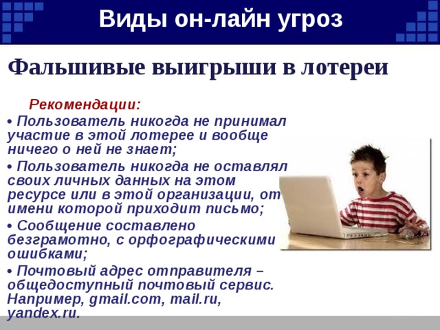 Виды он-лайн угроз   Фальшивые выигрыши в лотереи  Рекомендации: • Пользователь никогда не принимал участие в этой лотерее и вообще ничего о ней не знает; • Пользователь никогда не оставлял своих личных данных на этом ресурсе или в этой организации, от имени которой приходит письмо; • Сообщение составлено безграмотно, с орфографическими ошибками; • Почтовый адрес отправителя – общедоступный почтовый сервис. Например, gmail.com, mail.ru, yandex.ru. 
