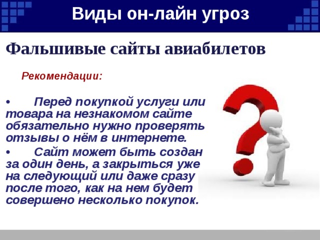 Виды он-лайн угроз   Фальшивые сайты авиабилетов  Рекомендации:  • Перед покупкой услуги или товара на незнакомом сайте обязательно нужно проверять отзывы о нём в интернете. • Сайт может быть создан за один день, а закрыться уже на следующий или даже сразу после того, как на нем будет совершено несколько покупок. 