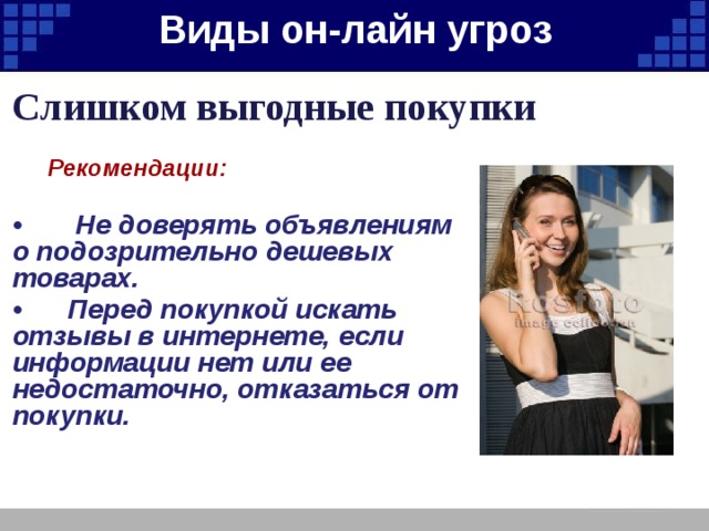 Виды он-лайн угроз   Слишком выгодные покупки  Рекомендации:  • Не доверять объявлениям о подозрительно дешевых товарах. • Перед покупкой искать отзывы в интернете, если информации нет или ее недостаточно, отказаться от покупки. 