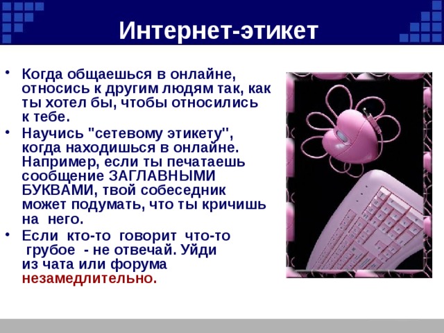 Интернет-этикет  Когда общаешься в онлайне, относись к другим людям так, как ты хотел бы, чтобы относились к тебе. Научись ''сетевому этикету'', когда находишься в онлайне. Например, если ты печатаешь сообщение ЗАГЛАВНЫМИ БУКВАМИ, твой собеседник может подумать, что ты кричишь на  него. Если  кто-то  говорит  что-то  грубое  - не отвечай. Уйди из чата или форума незамедлительно.  