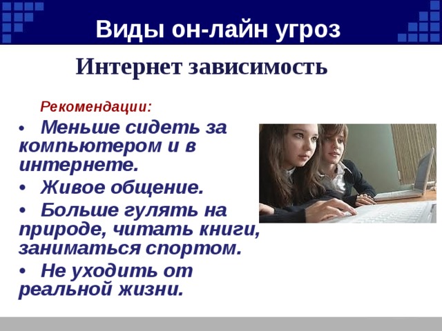 Виды он-лайн угроз Интернет зависимость   Рекомендации: •  Меньше сидеть за компьютером и в интернете. •  Живое общение. •  Больше гулять на природе, читать книги, заниматься спортом. •  Не уходить от реальной жизни. 