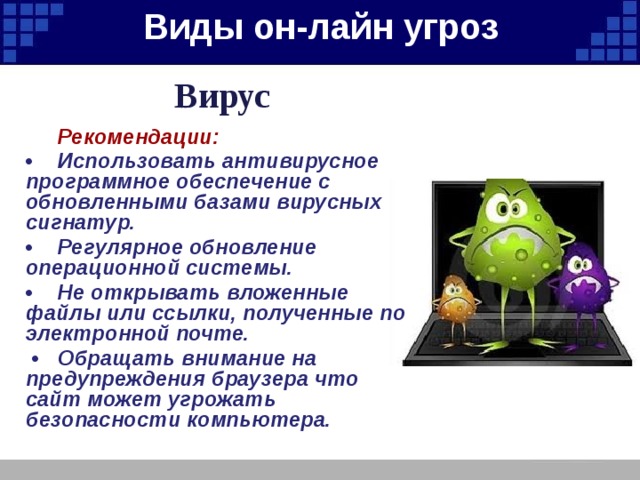 Виды он-лайн угроз   Вирус   Рекомендации: •  Использовать антивирусное программное обеспечение с обновленными базами вирусных сигнатур. •  Регулярное обновление операционной системы. •  Не открывать вложенные файлы или ссылки, полученные по электронной почте. •  Обращать внимание на предупреждения браузера что сайт может угрожать безопасности компьютера.  