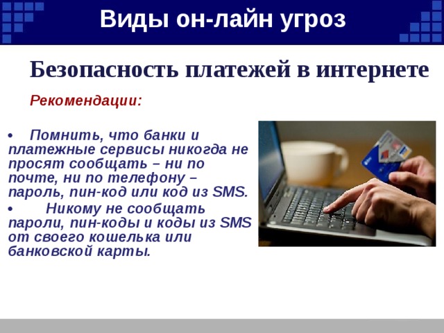 Виды он-лайн угроз   Безопасность платежей в интернете  Рекомендации:  •  Помнить, что банки и платежные сервисы никогда не просят сообщать – ни по почте, ни по телефону – пароль, пин-код или код из SMS. • Никому не сообщать пароли, пин-коды и коды из SMS от своего кошелька или банковской карты. 