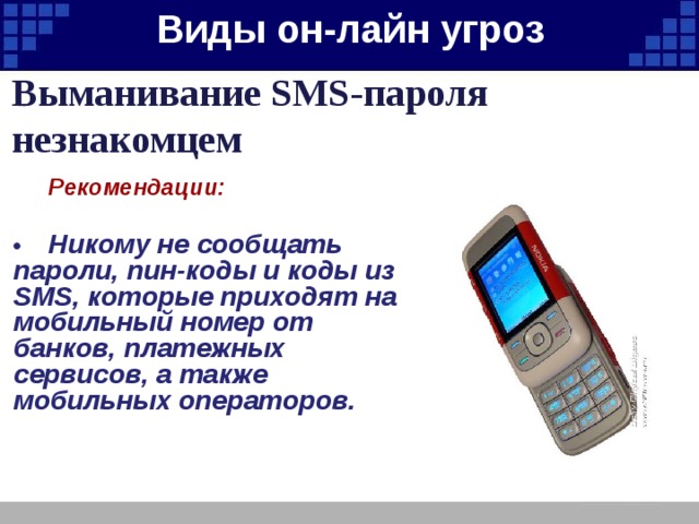 Виды он-лайн угроз   Выманивание SMS-пароля незнакомцем  Рекомендации:  •  Никому не сообщать пароли, пин-коды и коды из SMS, которые приходят на мобильный номер от банков, платежных сервисов, а также мобильных операторов. 