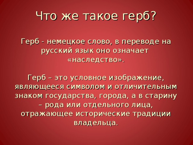 Что же такое герб?   Герб - немецкое слово, в переводе на русский язык оно означает  «наследство».   Герб – это условное изображение, являющееся символом и отличительным знаком государства, города, а в старину – рода или отдельного лица, отражающее исторические традиции владельца. 