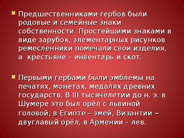 Предшественниками гербов были родовые и семейные знаки собственности. Простейшими знаками в виде зарубок, элементарных рисунков ремесленники помечали свои изделия, а крестьяне – инвентарь и скот.  Первыми гербами были эмблемы на печатях, монетах, медалях древних государств. В III тысячелетии до н. э. в Шумере это был орёл с львиной головой, в Египте – змей, Византии – двуглавый орёл, в Армении – лев. 