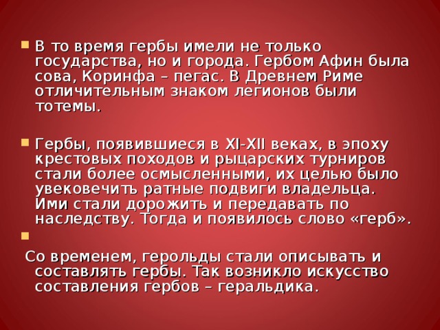 В то время гербы имели не только государства, но и города. Гербом Афин была сова, Коринфа – пегас. В Древнем Риме отличительным знаком легионов были тотемы.  Гербы, появившиеся в XI - XII веках, в эпоху крестовых походов и рыцарских турниров стали более осмысленными, их целью было увековечить ратные подвиги владельца. Ими стали дорожить и передавать по наследству. Тогда и появилось слово «герб».  Со временем, герольды стали описывать и составлять гербы. Так возникло искусство составления гербов – геральдика. 