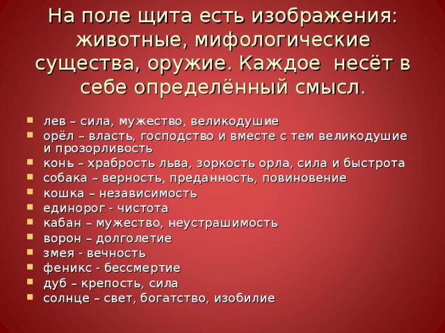 На поле щита есть изображения: животные, мифологические существа, оружие. Каждое несёт в себе определённый смысл. лев – сила, мужество, великодушие орёл – власть, господство и вместе с тем великодушие и прозорливость конь – храбрость льва, зоркость орла, сила и быстрота собака – верность, преданность, повиновение кошка – независимость единорог - чистота кабан – мужество, неустрашимость ворон – долголетие змея - вечность феникс - бессмертие дуб – крепость, сила солнце – свет, богатство, изобилие 