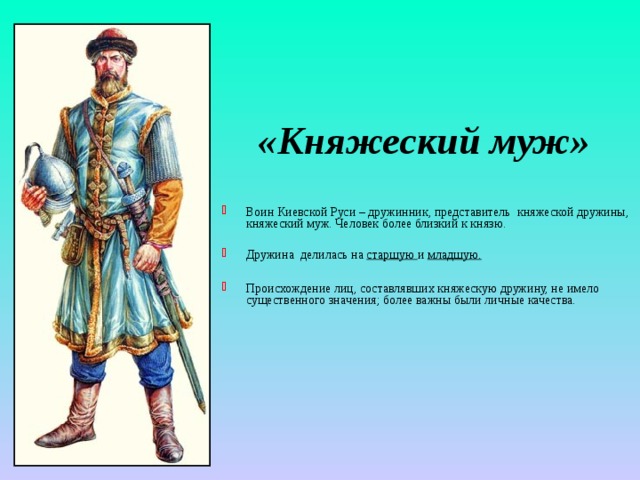 «Княжеский муж» Воин Киевской Руси – дружинник, представитель княжеской дружины, княжеский муж. Человек более близкий к князю. Дружина делилась на старшую и младшую.  Происхождение лиц, составлявших княжескую дружину, не имело существенного значения; более важны были личные качества. 