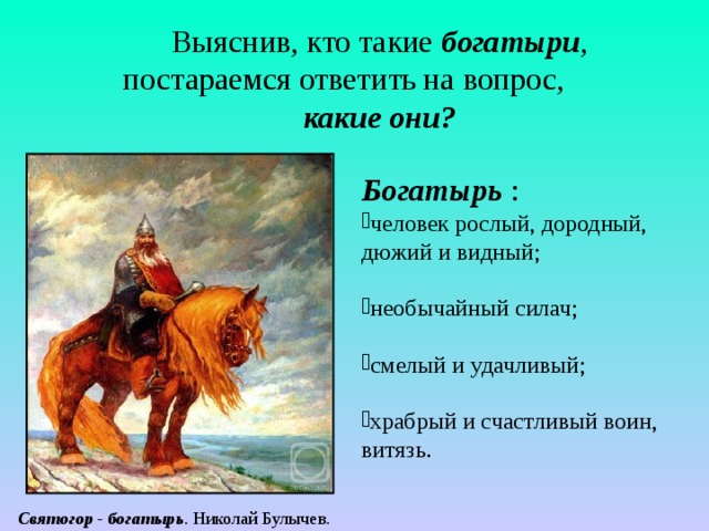 Выяснив, кто такие богатыри , постараемся ответить на вопрос, какие они? Богатырь  : человек рослый, дородный, дюжий и видный; необычайный силач; смелый и удачливый; храбрый и счастливый воин, витязь.   Святогор - богатырь . Николай Булычев. 