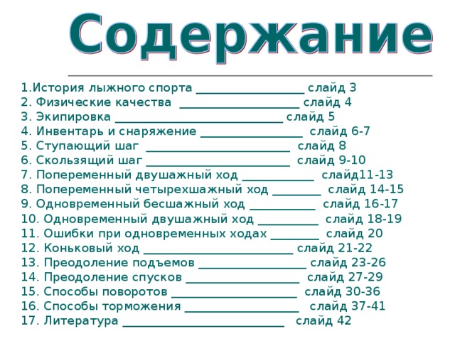 1.История лыжного спорта __________________ слайд 3 2. Физические качества  ____________________ слайд 4 3. Экипировка ____________________________ слайд 5 4. Инвентарь и снаряжение _________________  слайд 6-7 5. Ступающий шаг  ________________________  слайд 8 6. Скользящий шаг ________________________  слайд 9-10 7. Попеременный двушажный ход ____________  слайд11-13 8. Попеременный четырехшажный ход ________  слайд 14-15 9. Одновременный бесшажный ход ___________  слайд 16-17 10. Одновременный двушажный ход __________  слайд 18-19 11. Ошибки при одновременных ходах ________  слайд 20 12. Коньковый ход _________________________ слайд 21-22 13. Преодоление подъемов __________________ слайд 23-26 14. Преодоление спусков ___________________  слайд 27-29 15. Способы поворотов _____________________  слайд 30-36 16. Способы торможения ___________________   слайд 37-41 17. Литература ___________________________   слайд 42 