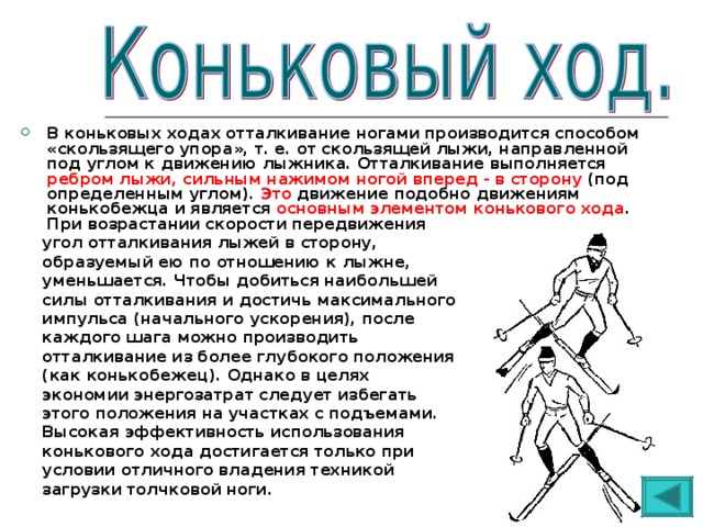 В коньковых ходах отталкивание ногами производится способом «скользящего упора», т. е. от скользящей лыжи, направленной под углом к движению лыжника. Отталкивание выполняется ребром лыжи, сильным нажимом ногой вперед - в сторону (под определенным углом). Это движение подобно движениям конькобежца и является основным элементом конькового хода . При возрастании скорости передвижения  угол отталкивания лыжей в сторону,  образуемый ею по отношению к лыжне,  уменьшается. Чтобы добиться наибольшей  силы отталкивания и достичь максимального  импульса (начального ускорения), после  каждого шага можно производить  отталкивание из более глубокого положения  (как конькобежец). Однако в целях  экономии энергозатрат следует избегать  этого положения на участках с подъемами.  Высокая эффективность использования  конькового хода достигается только при  условии отличного владения техникой  загрузки толчковой ноги. 