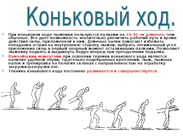При коньковом ходе лыжники пользуются палками на 10-30 см  длиннее , чем обычные. Это дает возможность значительно увеличить рабочий путь и время действия силы, приложенной к ним. Длинные палки помогают избежать попадания острия на внутреннюю сторону лыжни, выбрать оптимальный угол приложения силы в первый опорный момент отталкивания палками. Позволяют лыжнику поднять и выдвинуть бедро вперед при преодолении подъема. Важнейшими моментами при освоении техники конькового хода является наличие удобной обуви, тщательно подобранных креплений, лыж, лыжных палок и тренировка на пологих склонах с направленностью на отработку загрузки-разгрузки ног. Техника конькового хода постоянно развивается и совершенствуется. 
