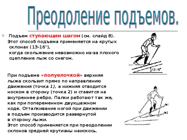 Подъем ступающим шагом (см. слайд 8).  Этот способ подъема применяется на крутых  склонах (13-16°),  когда скольжение невозможно из-за плохого  сцепление лыж со снегом.    При подъеме «полуелочкой» верхняя  лыжа скользит прямо по направлению  движения (точка 1), а нижняя отводится  носком в сторону (точка 2) и ставится на  внутреннее ребро. Палки работают так же,  как при попеременном двухшажном  ходе. Отталкивание ногой при движении  в подъем производится развернутой  в сторону лыжи.  Этот способ применяется при преодолении  склонов средней крутизны наискось. 
