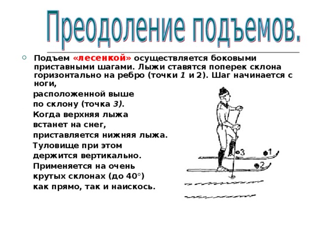 Подъем «лесенкой» осуществляется боковыми приставными шагами. Лыжи ставятся поперек склона горизонтально на ребро (точки 1 и 2). Шаг начинается с ноги,  расположенной выше  по склону (точка 3).  Когда верхняя лыжа  встанет на снег,  приставляется нижняя лыжа.  Туловище при этом  держится вертикально.  Применяется на очень  крутых склонах  (до 40°)  как прямо, так и наискось.  