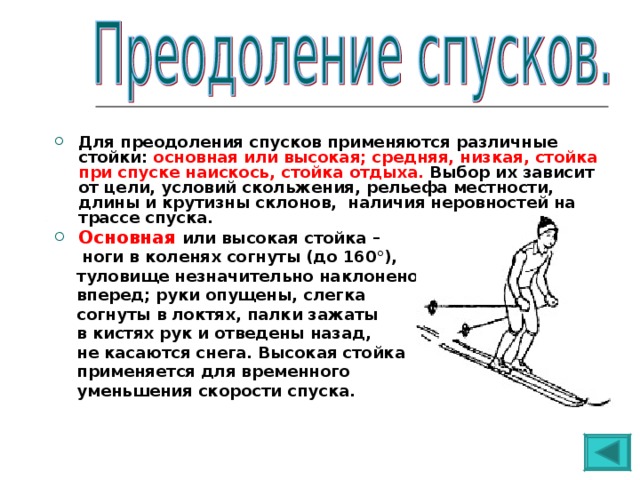 Для преодоления спусков применяются различные стойки: основная или высокая; средняя, низкая, стойка при спуске наискось, стойка отдыха. Выбор их зависит от цели, условий скольжения, рельефа местности, длины и крутизны склонов, наличия неровностей на трассе спуска. Основная  или высокая стойка –  ноги в коленях согнуты (до 160°),  туловище незначительно наклонено  вперед; руки опущены, слегка  согнуты в локтях, палки зажаты  в кистях рук и отведены назад,  не касаются снега. Высокая стойка  применяется для временного  уменьшения скорости спуска. 