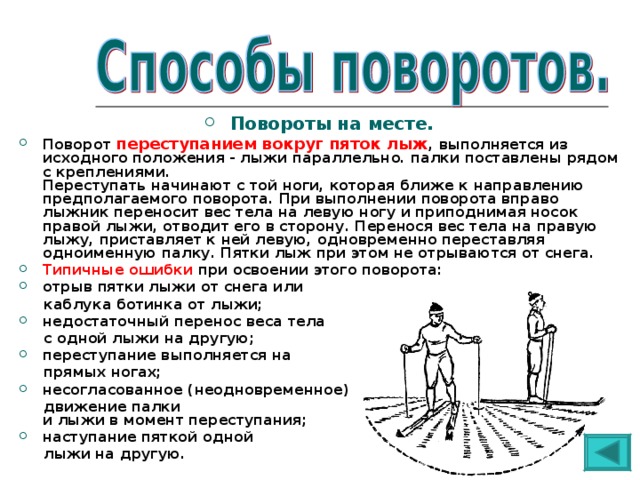 Повороты на месте. Поворот переступанием вокруг пяток лыж , выполняется из исходного положения - лыжи параллельно. палки поставлены рядом с креплениями.  Переступать начинают с той ноги, которая ближе к направлению предполагаемого поворота. При выполнении поворота вправо лыжник переносит вес тела на левую ногу и приподнимая носок правой лыжи, отводит его в сторону. Перенося вес тела на правую лыжу, приставляет к ней левую, одновременно переставляя одноименную палку. Пятки лыж при этом не отрываются от снега. Типичные ошибки при освоении этого поворота: отрыв пятки лыжи от снега или  каблука ботинка от лыжи; недостаточный перенос веса тела  с одной лыжи на другую; переступание выполняется на  прямых ногах; несогласованное (неодновременное)  движение палки  и лыжи в момент переступания; наступание пяткой одной  лыжи на другую. 