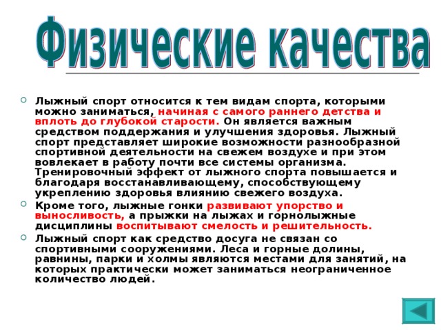 Лыжный спорт относится к тем видам спорта, которыми можно заниматься, начиная с самого раннего детства и вплоть до глубокой старости. Он является важным средством поддержания и улучшения здоровья. Лыжный спорт представляет широкие возможности разнообразной спортивной деятельности на свежем воздухе и при этом вовлекает в работу почти все системы организма. Тренировочный эффект от лыжного спорта повышается и благодаря восстанавливающему, способствующему укреплению здоровья влиянию свежего воздуха. Кроме того, лыжные гонки развивают упорство и выносливость, а прыжки на лыжах и горнолыжные дисциплины воспитывают смелость и решительность.  Лыжный спорт как средство досуга не связан со спортивными сооружениями. Леса и горные долины, равнины, парки и холмы являются местами для занятий, на которых практически может заниматься неограниченное количество людей.    