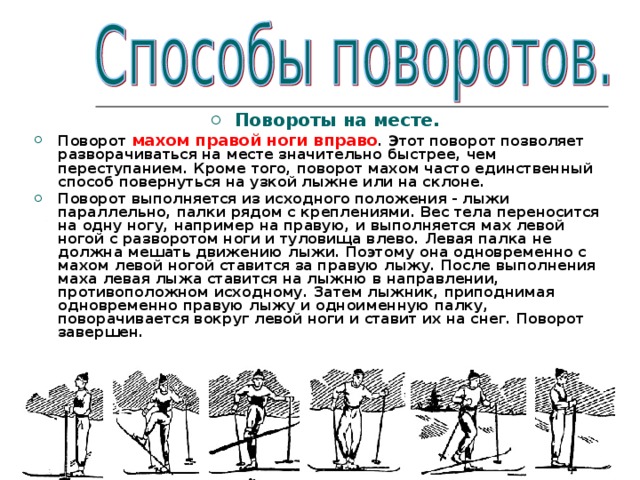  Повороты на месте. Поворот махом правой ноги вправо . Этот поворот позволяет разворачиваться на месте значительно быстрее, чем переступанием. Кроме того, поворот махом часто единственный способ повернуться на узкой лыжне или на склоне. Поворот выполняется из исходного положения - лыжи параллельно, палки рядом с креплениями. Вес тела переносится на одну ногу, например на правую, и выполняется мах левой ногой с разворотом ноги и туловища влево. Левая палка не должна мешать движению лыжи. Поэтому она одновременно с махом левой ногой ставится за правую лыжу. После выполнения маха левая лыжа ставится на лыжню в направлении, противоположном исходному. Затем лыжник, приподнимая одновременно правую лыжу и одноименную палку, поворачивается вокруг левой ноги и ставит их на снег. Поворот завершен.  