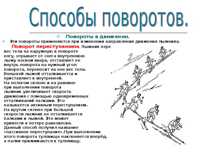 Повороты в движении. Эти повороты применяются при изменении направления движения лыжника.  Поворот переступанием . Лыжник переносит  вес тела на наружную в повороте  ногу, отрывает от снега внутреннюю  лыжу носком вверх, отставляет ее  внутрь поворота на нужный угол  поворота, переносит на нее вес тела.  Внешней лыжей отталкивается и  приставляет к внутренней.  На пологом склоне и на равнине  при выполнении поворота  лыжник увеличивает скорость  движения с помощью одновременных  отталкиваний палками. Это  называется активным переступанием.  На крутом склоне при большой  скорости лыжник не отталкивается  палками и лыжей. Это может  привести к потере равновесия.  Данный способ получил название  «пассивное переступание».При выполнении  этого поворота туловище наклоняется вперёд,  а палки прижимаются к туловищу. 