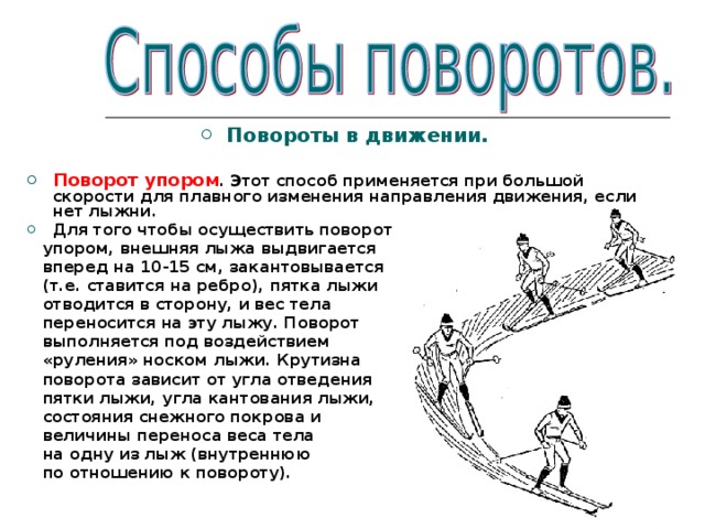 Повороты в движении.  Поворот упором . Этот способ применяется при большой скорости для плавного изменения направления движения, если нет лыжни. Для того чтобы осуществить поворот  упором, внешняя лыжа выдвигается  вперед на 10-15 см, закантовывается  (т.е. ставится на ребро), пятка лыжи  отводится в сторону, и вес тела  переносится на эту лыжу. Поворот  выполняется под воздействием  «руления» носком лыжи. Крутизна  поворота зависит от угла отведения  пятки лыжи, угла кантования лыжи,  состояния снежного покрова и  величины переноса веса тела  на одну из лыж (внутреннюю  по отношению к повороту). 