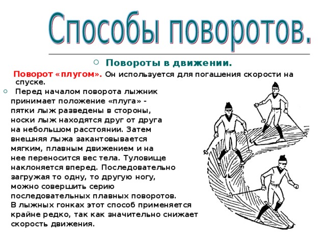 Повороты в движении.  Поворот «плугом». Он используется для погашения скорости на спуске. Перед началом поворота лыжник  принимает положение «плуга» -  пятки лыж разведены в стороны,  носки лыж находятся друг от друга  на небольшом расстоянии. Затем  внешняя лыжа закантовывается  мягким, плавным движением и на  нее переносится вес тела. Туловище  наклоняется вперед. Последовательно  загружая то одну, то другую ногу,  можно совершить серию  последовательных плавных поворотов.  В лыжных гонках этот способ применяется  крайне редко, так как значительно снижает  скорость движения.   