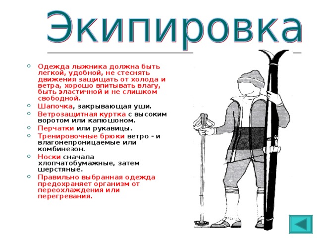  Одежда лыжника должна быть легкой, удобной, не стеснять движения защищать от холода и ветра, хорошо впитывать влагу, быть эластичной и не слишком свободной. Шапочка , закрывающая уши. Ветрозащитная куртка с высоким воротом или капюшоном. Перчатки или рукавицы. Тренировочные брюки ветро - и влагонепроницаемые или комбинезон. Носки сначала хлопчатобумажные, затем шерстяные. Правильно выбранная одежда предохраняет организм от переохлаждения или перегревания.  