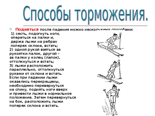 Подняться после падения можно несколькими способами:  1) сесть, подогнуть ноги,  опереться на палки и,  держа лыжи на ребрах  поперек склона, встать; 2) одной рукой взяться за рукоятки палок, другой – за палки у колец (лапок), оттолкнуться и встать; 3) лыжи расположить параллельно, оттолкнуться руками от склона и встать. Если при падении лыжи оказались перекрещены, необходимо перевернуться на спину, поднять ноги вверх и привести лыжи в нормальное положение. Затем перевернуться на бок, расположить лыжи поперек склона и встать.  