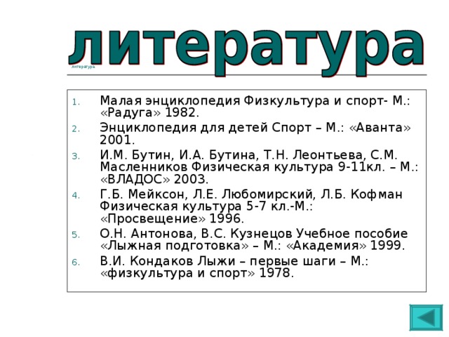 литература Малая энциклопедия Физкультура и спорт- М.: «Радуга» 1982. Энциклопедия для детей Спорт – М.: «Аванта» 2001. И.М. Бутин, И.А. Бутина, Т.Н. Леонтьева, С.М. Масленников Физическая культура 9-11кл. – М.: «ВЛАДОС» 2003. Г.Б. Мейксон, Л.Е. Любомирский, Л.Б. Кофман Физическая культура 5-7 кл.-М.: «Просвещение» 1996. О.Н. Антонова, В.С. Кузнецов Учебное пособие «Лыжная подготовка» – М.: «Академия» 1999. В.И. Кондаков Лыжи – первые шаги – М.: «физкультура и спорт» 1978. 