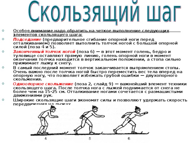 Особое внимание надо обратить на четкое выполнение следующих элементов скользящего шага: Подседание  (предварительное сгибание опорной ноги перед отталкиванием) позволяет выполнить толчок ногой с большой опорной силой (поза 4 и 5). Законченный толчок ногой  (поза 6) — в этот момент голень, бедро и туловище составляют прямую линию, голень опорной ноги в момент окончания толчка находится в вертикальном положении, а стопа сильно прижимает лыжу к снегу. В самый последний момент толчок заканчивается выпрямлением стопы. Очень важно после толчка ногой быстро переместить вес тела вперед на опорную ногу, что позволяет избежать грубой ошибки — двухопорного скольжения. Одноопорное скольжение  (поза 2, слайд 9) — важнейший элемент техники скользящего шага. После толчка нога с лыжей поднимается от снега не более чем на 15-25 см. Отталкивание ногами сочетается с размашистыми движениями рук. Широкие скользящие шаги экономят силы и позволяют удержать скорость передвижения на лыжах. 