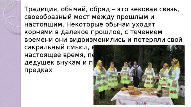 Традиция, обычай, обряд – это вековая связь, своеобразный мост между прошлым и настоящим. Некоторые обычаи уходят корнями в далекое прошлое, с течением времени они видоизменились и потеряли свой сакральный смысл, но соблюдаются и в настоящее время, передаются от бабушек и дедушек внукам и правнукам как память о предках  