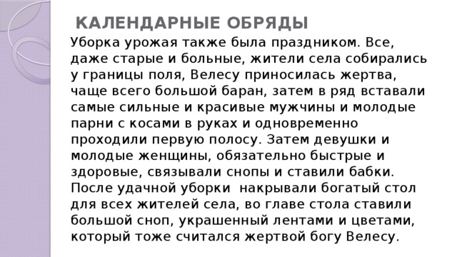 КАЛЕНДАРНЫЕ ОБРЯДЫ   Уборка урожая также была праздником. Все, даже старые и больные, жители села собирались у границы поля, Велесу приносилась жертва, чаще всего большой баран, затем в ряд вставали самые сильные и красивые мужчины и молодые парни с косами в руках и одновременно проходили первую полосу. Затем девушки и молодые женщины, обязательно быстрые и здоровые, связывали снопы и ставили бабки. После удачной уборки  накрывали богатый стол для всех жителей села, во главе стола ставили большой сноп, украшенный лентами и цветами, который тоже считался жертвой богу Велесу. 