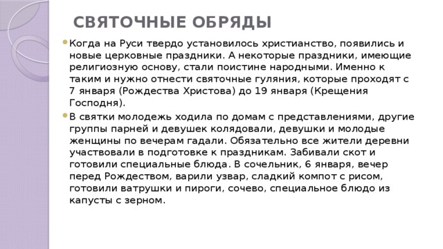 СВЯТОЧНЫЕ ОБРЯДЫ   Когда на Руси твердо установилось христианство, появились и новые церковные праздники. А некоторые праздники, имеющие религиозную основу, стали поистине народными. Именно к таким и нужно отнести святочные гуляния, которые проходят с 7 января (Рождества Христова) до 19 января (Крещения Господня). В святки молодежь ходила по домам с представлениями, другие группы парней и девушек колядовали, девушки и молодые женщины по вечерам гадали. Обязательно все жители деревни участвовали в подготовке к праздникам. Забивали скот и  готовили специальные блюда. В сочельник, 6 января, вечер перед Рождеством, варили узвар, сладкий компот с рисом, готовили ватрушки и пироги, сочево, специальное блюдо из капусты с зерном. 