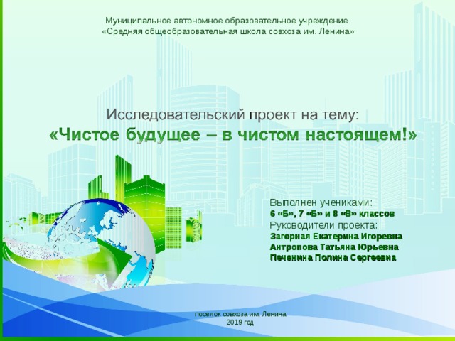 Муниципальное автономное образовательное учреждение «Средняя общеобразовательная школа совхоза им. Ленина» Выполнен учениками: 6 «Б», 7 «Б» и 8 «В» классов Руководители проекта: Загорная Екатерина Игоревна Антропова Татьяна Юрьевна Печенина Полина Сергеевна Name of presentation Company name поселок совхоза им. Ленина 2019 год  