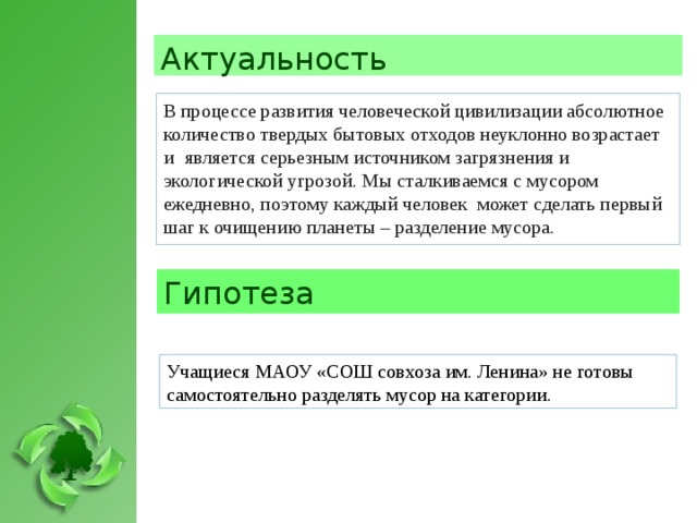 Актуальность В процессе развития человеческой цивилизации абсолютное количество твердых бытовых отходов неуклонно возрастает и    является серьезным источником загрязнения и экологической угрозой. Мы сталкиваемся с мусором ежедневно, поэтому каждый человек может сделать первый шаг к очищению планеты – разделение мусора. Гипотеза Учащиеся МАОУ «СОШ совхоза им. Ленина» не готовы самостоятельно разделять мусор на категории.  