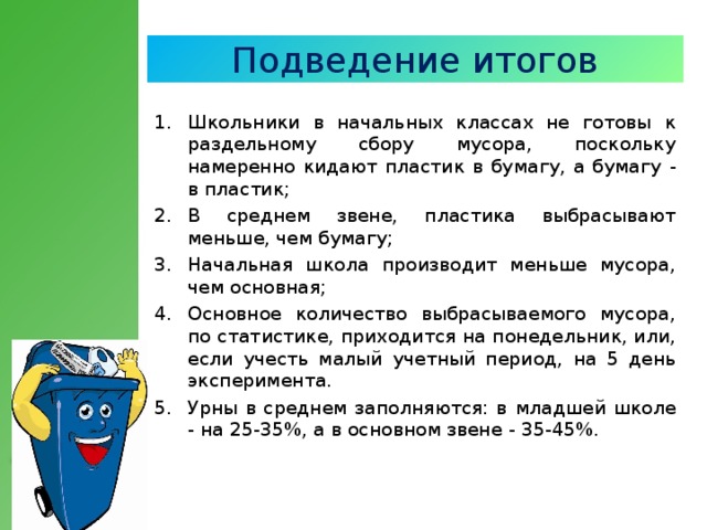 Подведение итогов Школьники в начальных классах не готовы к раздельному сбору мусора, поскольку намеренно кидают пластик в бумагу, а бумагу - в пластик;  В среднем звене, пластика выбрасывают меньше, чем бумагу;  Начальная школа производит меньше мусора, чем основная;  Основное количество выбрасываемого мусора, по статистике, приходится на понедельник, или, если учесть малый учетный период, на 5 день эксперимента.  Урны в среднем заполняются: в  младшей школе - на 25 - 35%, а в основном звене - 35-45%.  