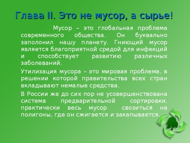 Глава II . Это не мусор, а сырье!   Мусор – это глобальная проблема современного общества. Он буквально заполонил нашу планету. Гниющий мусор является благоприятной средой для инфекций и способствует развитию различных заболеваний. Утилизация мусора – это мировая проблема, в решении которой правительства всех стран вкладывают немалые средства. В России же до сих пор не усовершенствована система предварительной сортировки, практически весь мусор свозиться на полигоны, где он сжигается и закапывается. 