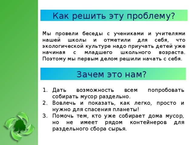 Как решить эту проблему? Мы провели беседы с учениками и учителями нашей школы и отметили для себя, что экологической культуре надо приучать детей уже начиная с младшего школьного возраста. Поэтому мы первым делом решили начать с себя. Зачем это нам? Дать возможность всем попробовать собирать мусор раздельно. Вовлечь и показать, как легко, просто и нужно для спасения планеты! Помочь тем, кто уже собирает дома мусор, но не имеет рядом контейнеров для раздельного сбора сырья.  