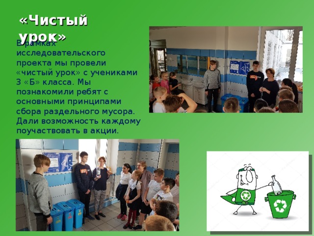 «Чистый урок» В рамках исследовательского проекта мы провели «чистый урок» с учениками 3 «Б» класса. Мы познакомили ребят с основными принципами сбора раздельного мусора. Дали возможность каждому поучаствовать в акции. 