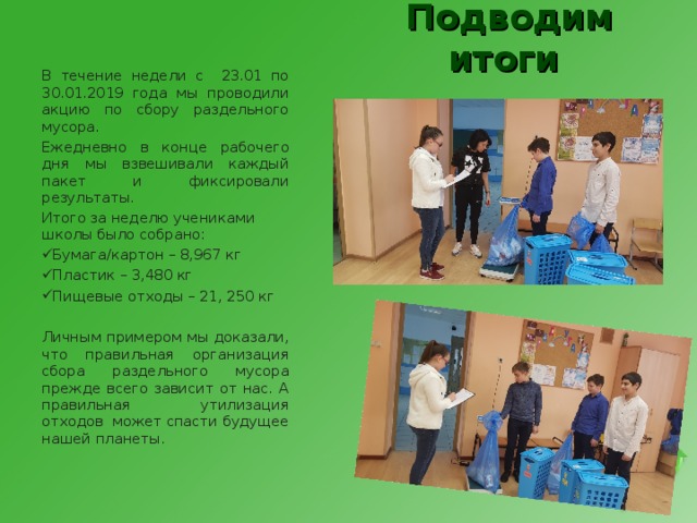 Подводим итоги В течение недели с 23.01 по 30.01.2019 года мы проводили акцию по сбору раздельного мусора. Ежедневно в конце рабочего дня мы взвешивали каждый пакет и фиксировали результаты. Итого за неделю учениками школы было собрано: Бумага/картон – 8,967 кг Пластик – 3,480 кг Пищевые отходы – 21, 250 кг  Личным примером мы доказали, что правильная организация сбора раздельного мусора прежде всего зависит от нас. А правильная утилизация отходов может спасти будущее нашей планеты. 