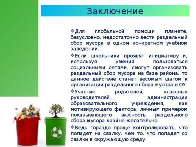 Заключение Для глобальной помощи планете,  безусловно, недостаточно вести раздельный сбор мусора в одном конкретном учебном заведении.  Если школьники проявят инициативу и,  используя умения пользоваться социальными сетями, смогут организовать раздельный сбор мусора на базе района, то данное действие станет весомым шагом к организации раздельного сбора мусора в ОУ.  Участие родителей, классных руководителей, администрации образовательного учреждения, как мотивирующего фактора, личным примером показывающего важность раздельного сбора мусора крайне желательно . Ведь гораздо проще контролировать,  что попадет на свалку, чем то, что попадет со свалки в окружающую среду.  
