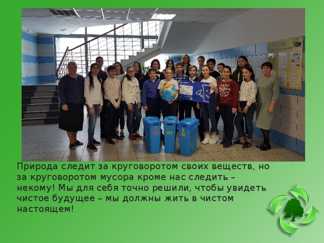 Природа следит за круговоротом своих веществ, но за круговоротом мусора кроме нас следить – некому! Мы для себя точно решили, чтобы увидеть чистое будущее – мы должны жить в чистом настоящем! 