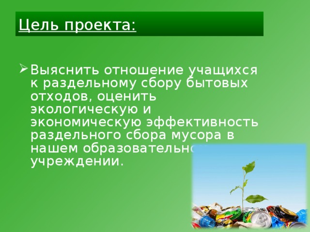 Цель проекта: Выяснить отношение учащихся к раздельному сбору бытовых отходов, оценить экологическую и экономическую эффективность раздельного сбора мусора в нашем образовательном учреждении.  