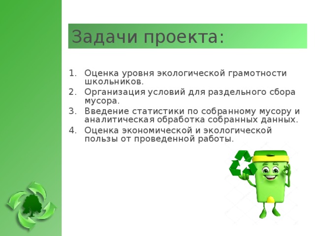 Задачи проекта: Оценка уровня экологической грамотности школьников. Организация условий для раздельного сбора мусора. Введение статистики по собранному мусору и аналитическая обработка собранных данных. Оценка экономической и экологической пользы от проведенной работы.   