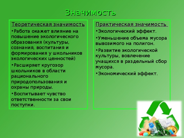 Значимость Теоретическая значимость  Практическая значимость  Работа окажет влияние на повышение экологического образования (культуры, сознания, воспитания и формирования у школьников экологических ценностей)  Расширяет кругозор школьников в области рационального природопользования и охраны природы.  Воспитывает чувство ответственности за свои поступки.  Экологический эффект . Уменьшение объема мусора вывозимого на полигон . Развитие экологической культуры, вовлечение учащихся в раздельный сбор  мусора . Экономический эффект . 