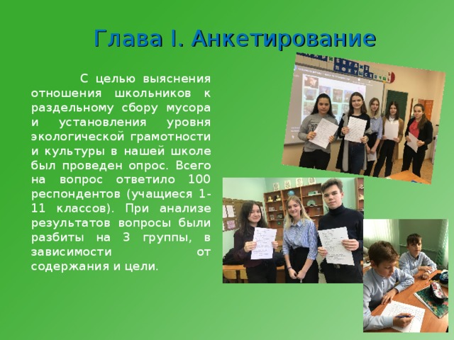 Глава I . Анкетирование  С целью выяснения отношения школьников к раздельному сбору мусора и установления уровня экологической грамотности и культуры в нашей школе был проведен опрос. Всего на вопрос ответило 100 респондентов (учащиеся 1-11 классов). При анализе результатов вопросы были разбиты на 3 группы, в зависимости от содержания и цели. 
