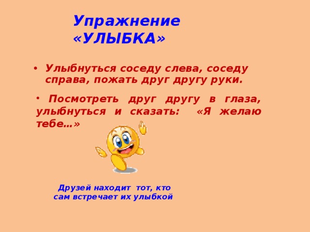 Упражнение «УЛЫБКА» Улыбнуться соседу слева, соседу справа, пожать друг другу руки.   Посмотреть друг другу в глаза, улыбнуться и сказать: «Я желаю тебе…»  Друзей находит тот, кто сам встречает их улыбкой  