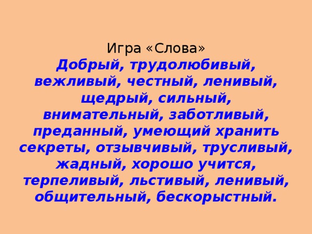 Игра «Слова»  Добрый, трудолюбивый, вежливый, честный, ленивый, щедрый, сильный, внимательный, заботливый, преданный, умеющий хранить секреты, отзывчивый, трусливый, жадный, хорошо учится, терпеливый, льстивый, ленивый, общительный, бескорыстный.   